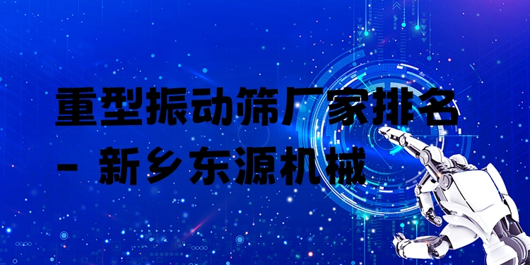 重型振動篩廠家排名 - 新鄉(xiāng)東源機(jī)械