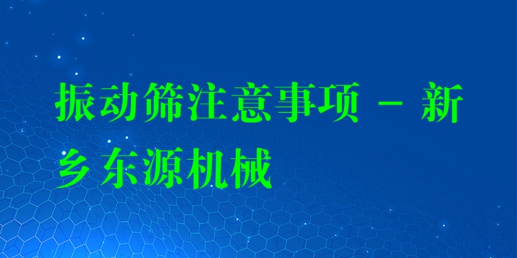 振動篩注意事項 - 新鄉(xiāng)東源機械