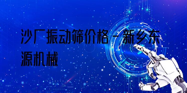 沙廠振動篩價格 - 新鄉(xiāng)東源機械