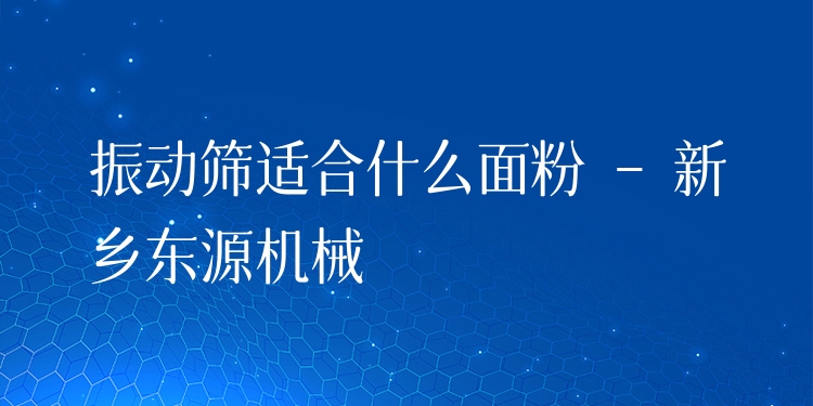 振動篩適合什么面粉 - 新鄉(xiāng)東源機械