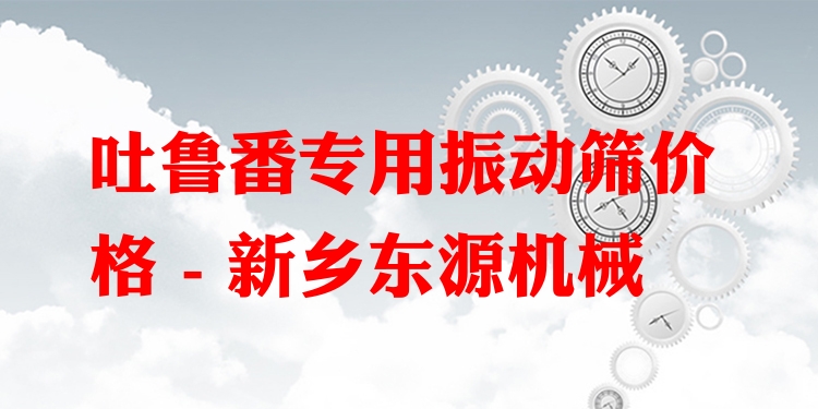 吐魯番專(zhuān)用振動(dòng)篩價(jià)格 - 新鄉(xiāng)東源機(jī)械