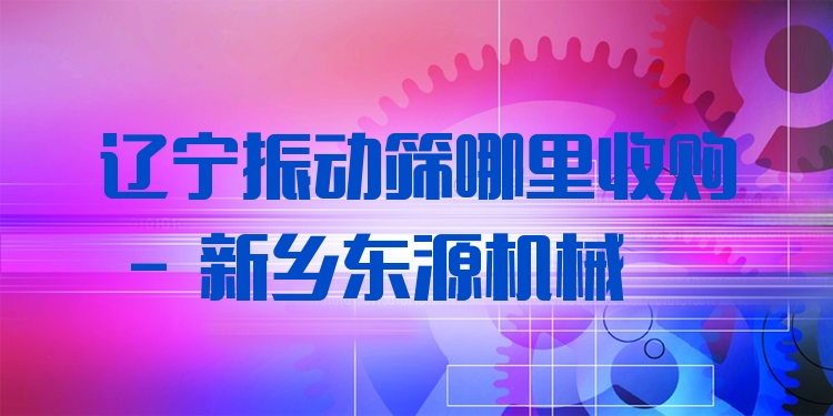 遼寧振動篩哪里收購 - 新鄉(xiāng)東源機械