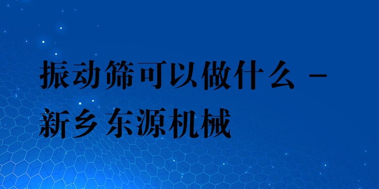 振動篩可以做什么 - 新鄉(xiāng)東源機械
