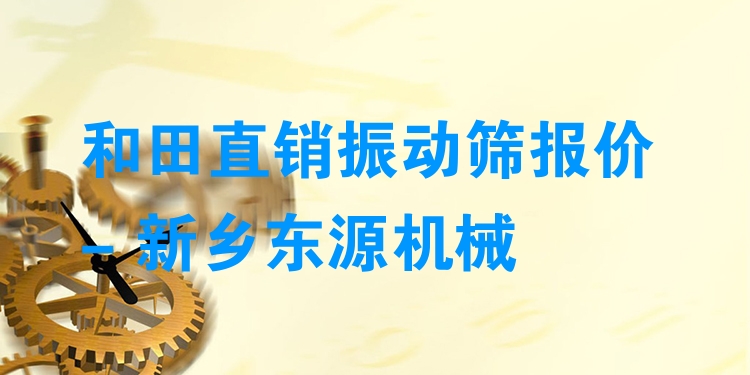 和田直銷振動篩報價 - 新鄉(xiāng)東源機(jī)械
