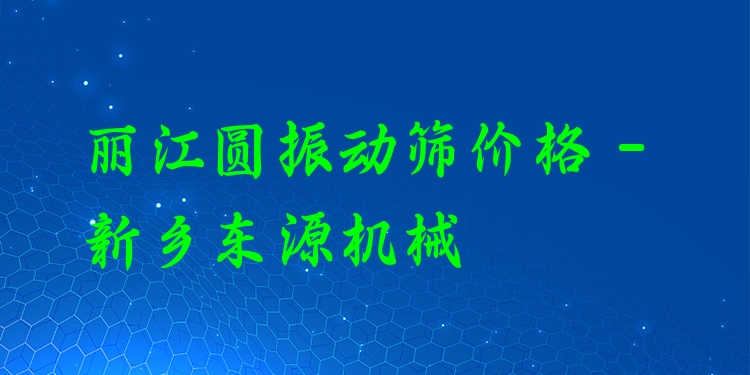 麗江圓振動(dòng)篩價(jià)格 - 新鄉(xiāng)東源機(jī)械
