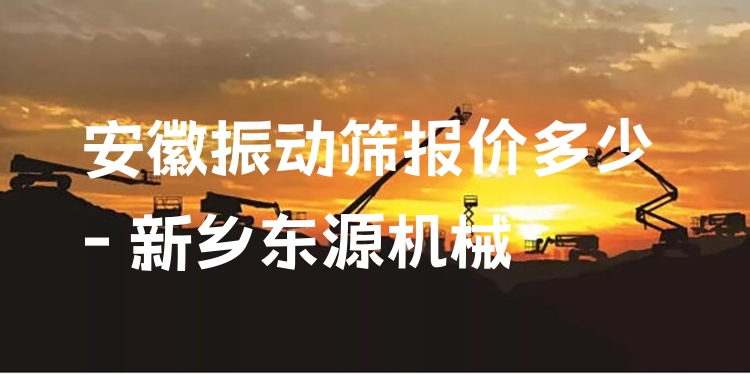 安徽振動(dòng)篩報(bào)價(jià)多少 - 新鄉(xiāng)東源機(jī)械