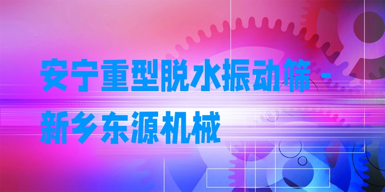 安寧重型脫水振動篩 - 新鄉(xiāng)東源機(jī)械
