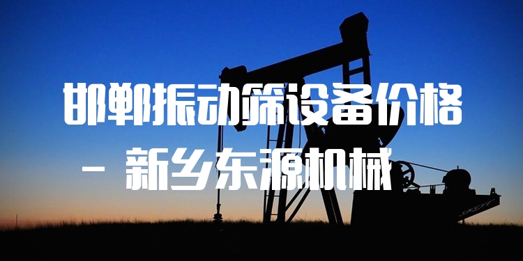 邯鄲振動篩設備價格 - 新鄉(xiāng)東源機械