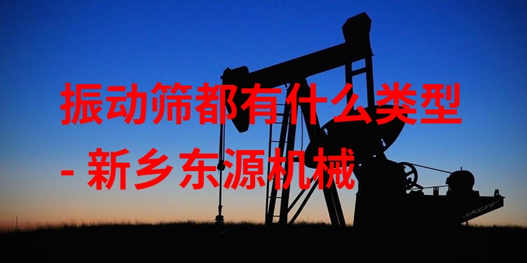 振動篩都有什么類型 - 新鄉(xiāng)東源機械