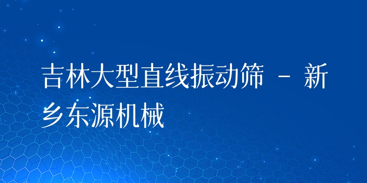 吉林大型直線振動篩 - 新鄉(xiāng)東源機械