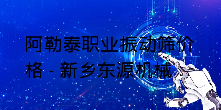 阿勒泰職業(yè)振動(dòng)篩價(jià)格 - 新鄉(xiāng)東源機(jī)械
