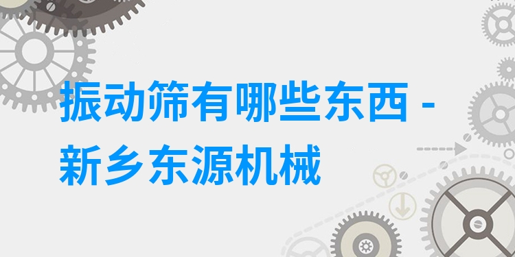 振動篩有哪些東西 - 新鄉(xiāng)東源機械