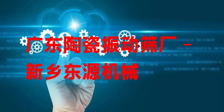廣東陶瓷振動篩廠 - 新鄉(xiāng)東源機械