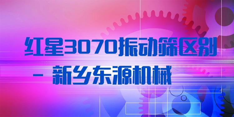 紅星3070振動篩區(qū)別 - 新鄉(xiāng)東源機械