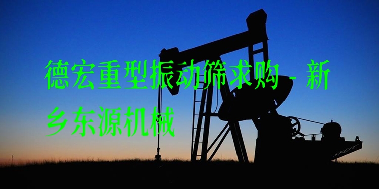 德宏重型振動(dòng)篩求購(gòu) - 新鄉(xiāng)東源機(jī)械