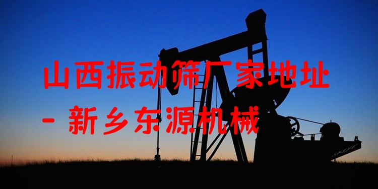 山西振動篩廠家地址 - 新鄉(xiāng)東源機(jī)械