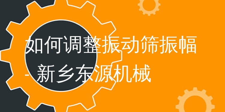 如何調(diào)整振動篩振幅 - 新鄉(xiāng)東源機械