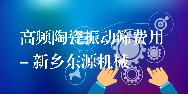 高頻陶瓷振動(dòng)篩費(fèi)用 - 新鄉(xiāng)東源機(jī)械