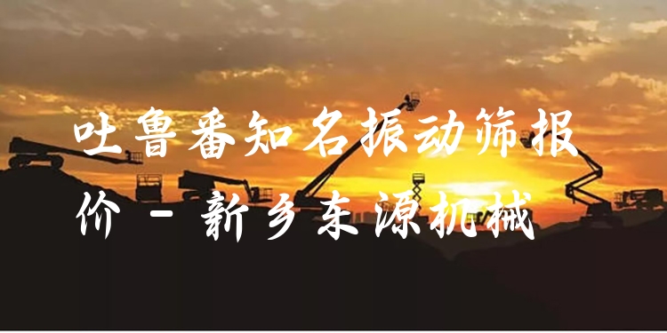 吐魯番***振動(dòng)篩報(bào)價(jià) - 新鄉(xiāng)東源機(jī)械