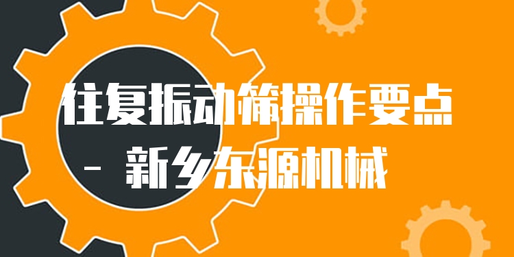往復(fù)振動篩操作要點 - 新鄉(xiāng)東源機(jī)械