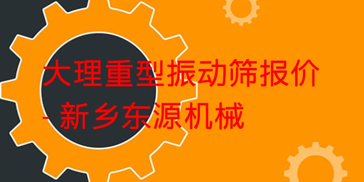 大理重型振動篩報價 - 新鄉(xiāng)東源機械