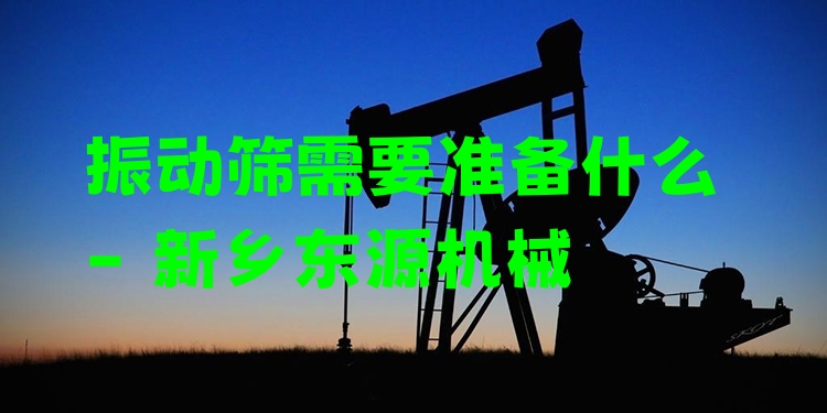 振動(dòng)篩需要準(zhǔn)備什么 - 新鄉(xiāng)東源機(jī)械