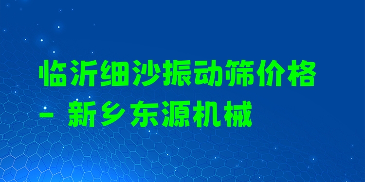 臨沂細沙振動篩價格 - 新鄉(xiāng)東源機械
