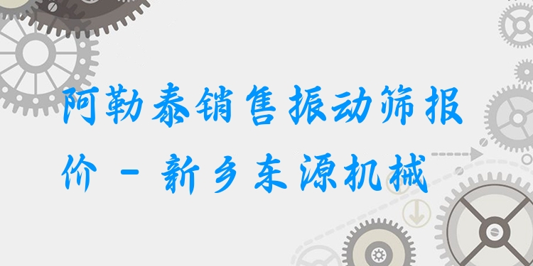 阿勒泰銷售振動篩報價 - 新鄉(xiāng)東源機械