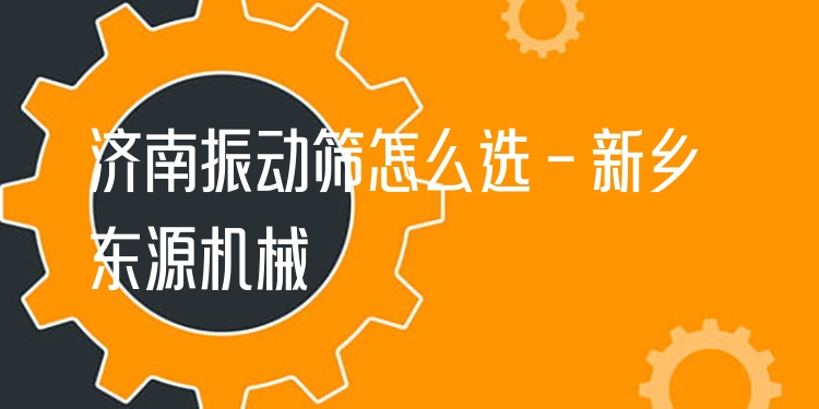 濟(jì)南振動(dòng)篩怎么選 - 新鄉(xiāng)東源機(jī)械