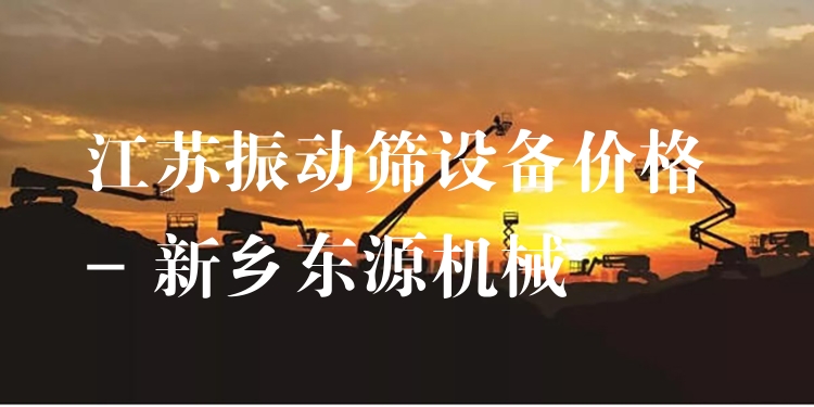 江蘇振動(dòng)篩設(shè)備價(jià)格 - 新鄉(xiāng)東源機(jī)械