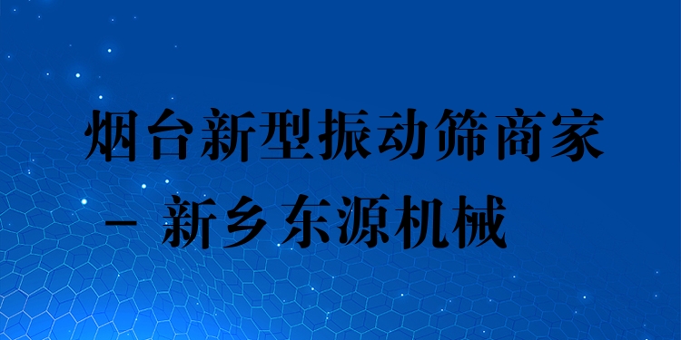 煙臺新型振動篩商家 - 新鄉(xiāng)東源機械