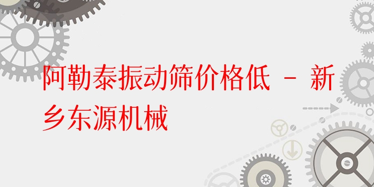 阿勒泰振動篩價格低 - 新鄉(xiāng)東源機械