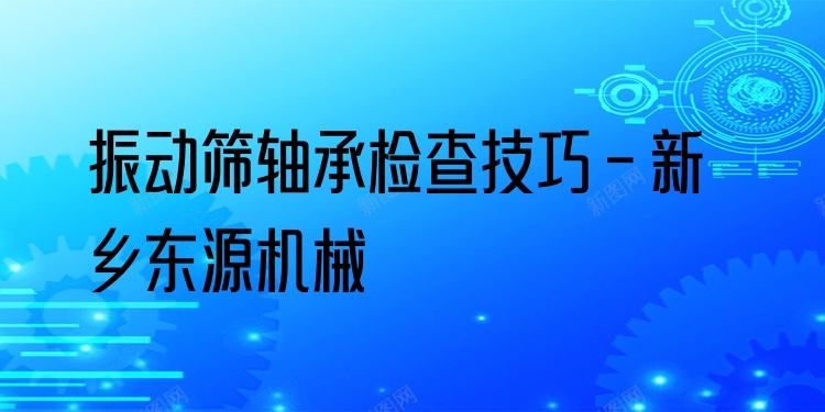 振動篩軸承檢查技巧 - 新鄉(xiāng)東源機械