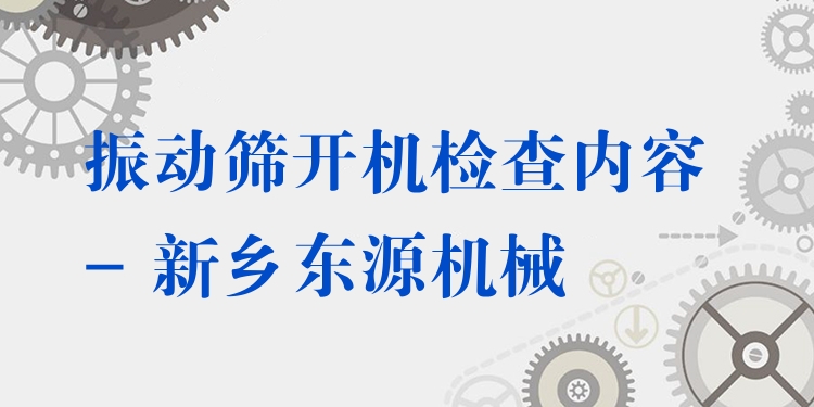 振動篩開機(jī)檢查內(nèi)容 - 新鄉(xiāng)東源機(jī)械