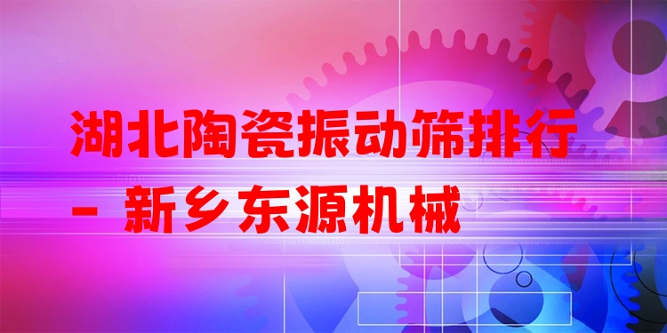 湖北陶瓷振動篩排行 - 新鄉(xiāng)東源機械