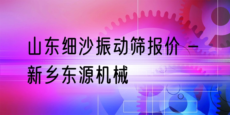 山東細沙振動篩報價 - 新鄉(xiāng)東源機械