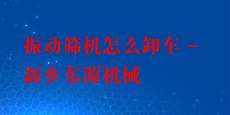 振動(dòng)篩機(jī)怎么卸車 - 新鄉(xiāng)東源機(jī)械