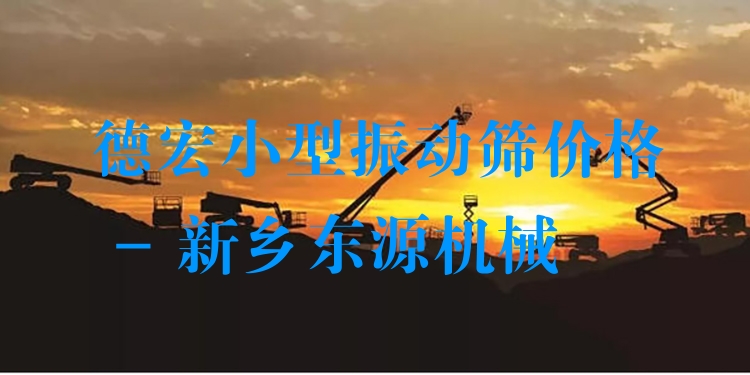 德宏小型振動篩價格 - 新鄉(xiāng)東源機械