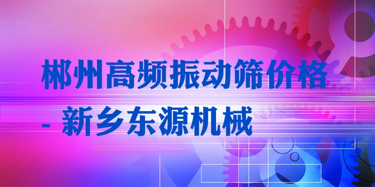 郴州高頻振動(dòng)篩價(jià)格 - 新鄉(xiāng)東源機(jī)械