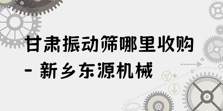 甘肅振動篩哪里收購 - 新鄉(xiāng)東源機械