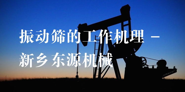 振動篩的工作機(jī)理 - 新鄉(xiāng)東源機(jī)械