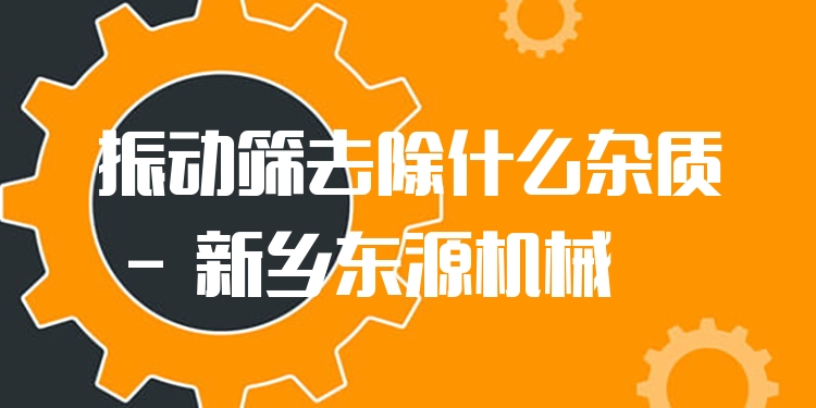 振動篩去除什么雜質 - 新鄉(xiāng)東源機械