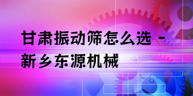 甘肅振動(dòng)篩怎么選 - 新鄉(xiāng)東源機(jī)械