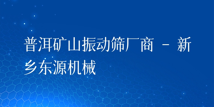 普洱礦山振動(dòng)篩廠商 - 新鄉(xiāng)東源機(jī)械