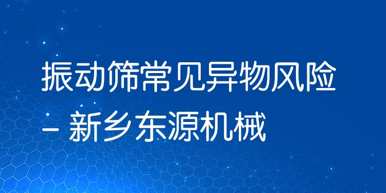 振動(dòng)篩常見異物風(fēng)險(xiǎn) - 新鄉(xiāng)東源機(jī)械