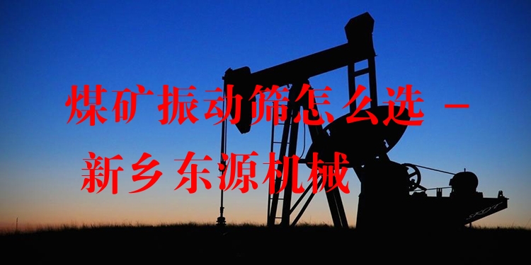煤礦振動篩怎么選 - 新鄉(xiāng)東源機械