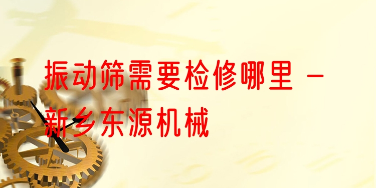 振動篩需要檢修哪里 - 新鄉(xiāng)東源機械