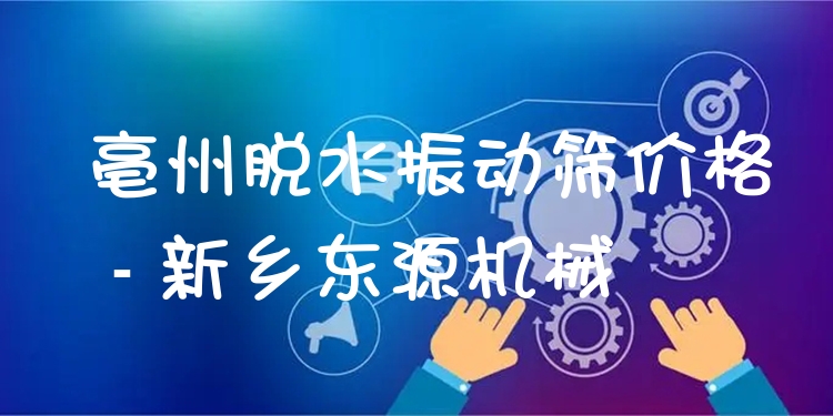 亳州脫水振動篩價格 - 新鄉(xiāng)東源機械