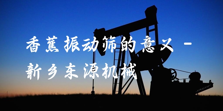 香蕉振動(dòng)篩的意義 - 新鄉(xiāng)東源機(jī)械