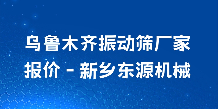 烏魯木齊振動(dòng)篩廠家報(bào)價(jià) - 新鄉(xiāng)東源機(jī)械